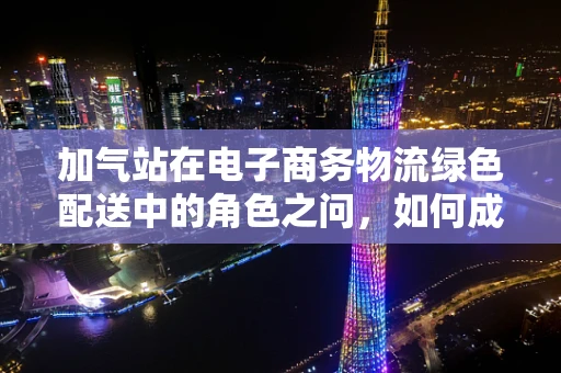 加气站在电子商务物流绿色配送中的角色之问，如何成为新能源物流的绿色加油站？