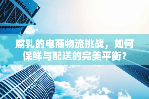 腐乳的电商物流挑战，如何保鲜与配送的完美平衡？