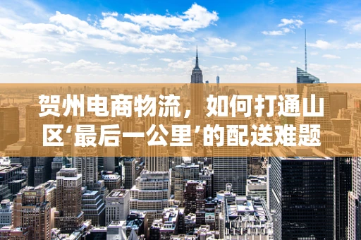 贺州电商物流，如何打通山区‘最后一公里’的配送难题？