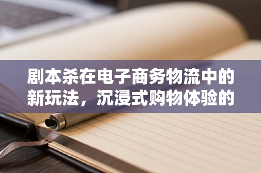 剧本杀在电子商务物流中的新玩法，沉浸式购物体验的物流挑战与机遇？