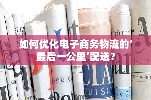 如何优化电子商务物流的‘最后一公里’配送？