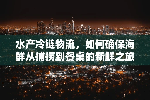 水产冷链物流，如何确保海鲜从捕捞到餐桌的新鲜之旅？