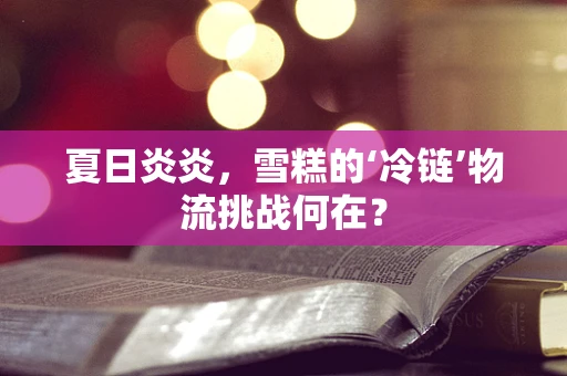 夏日炎炎，雪糕的‘冷链’物流挑战何在？