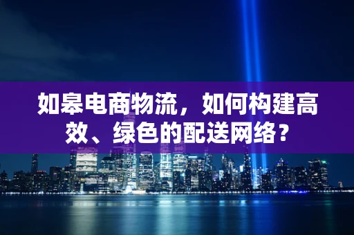 如皋电商物流，如何构建高效、绿色的配送网络？