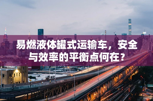 易燃液体罐式运输车，安全与效率的平衡点何在？
