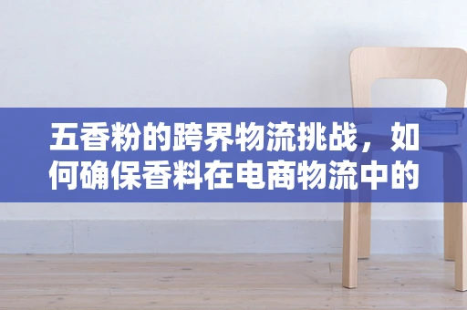 五香粉的跨界物流挑战，如何确保香料在电商物流中的新鲜与安全？