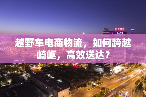 越野车电商物流，如何跨越崎岖，高效送达？