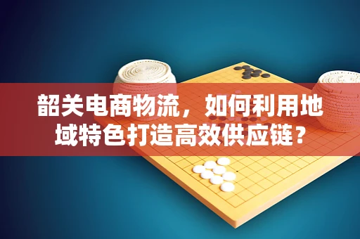 韶关电商物流，如何利用地域特色打造高效供应链？