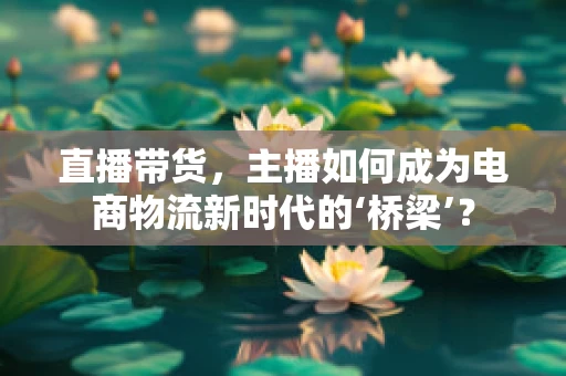 直播带货，主播如何成为电商物流新时代的‘桥梁’？