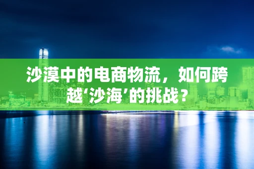 沙漠中的电商物流，如何跨越‘沙海’的挑战？