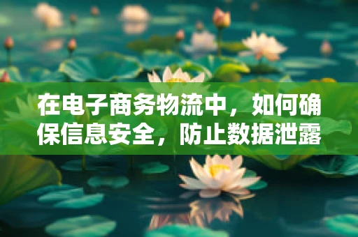 在电子商务物流中，如何确保信息安全，防止数据泄露？