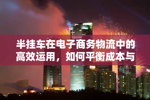 半挂车在电子商务物流中的高效运用，如何平衡成本与效率？