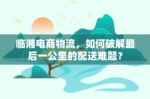 临湘电商物流，如何破解最后一公里的配送难题？