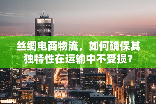 丝绸电商物流，如何确保其独特性在运输中不受损？