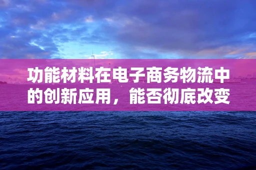 功能材料在电子商务物流中的创新应用，能否彻底改变物流包装的未来？
