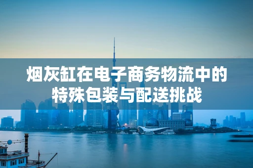 烟灰缸在电子商务物流中的特殊包装与配送挑战