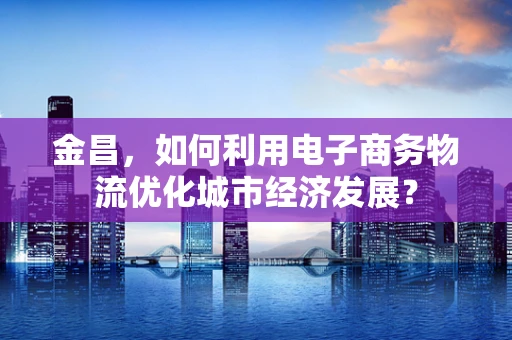 金昌，如何利用电子商务物流优化城市经济发展？