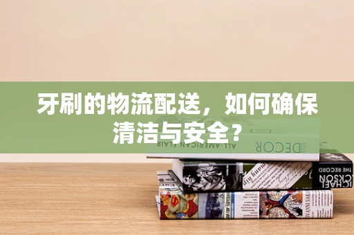 牙刷的物流配送，如何确保清洁与安全？