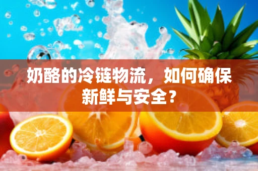 奶酪的冷链物流，如何确保新鲜与安全？