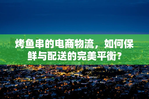 烤鱼串的电商物流，如何保鲜与配送的完美平衡？