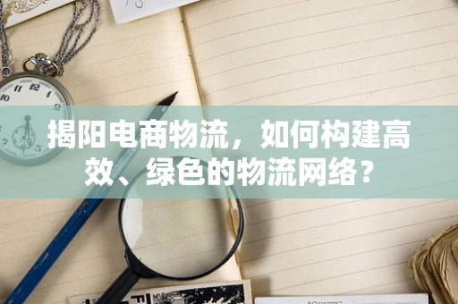 揭阳电商物流，如何构建高效、绿色的物流网络？