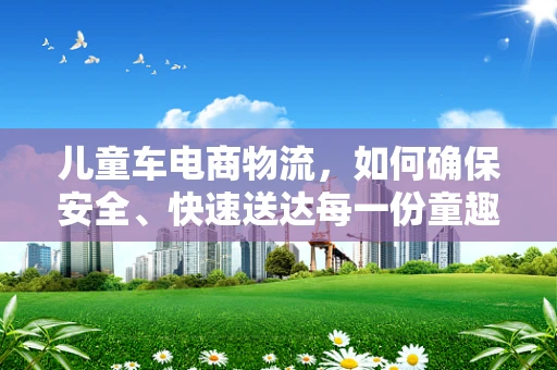 儿童车电商物流，如何确保安全、快速送达每一份童趣？