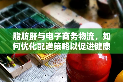 脂肪肝与电子商务物流，如何优化配送策略以促进健康生活？