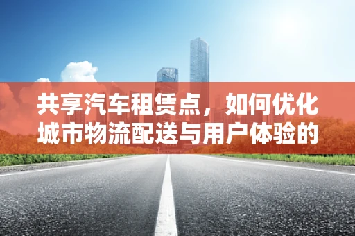 共享汽车租赁点，如何优化城市物流配送与用户体验的双重挑战？