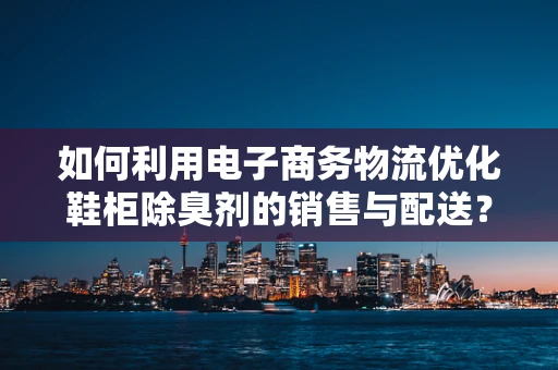 如何利用电子商务物流优化鞋柜除臭剂的销售与配送？
