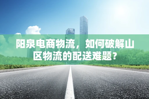 阳泉电商物流，如何破解山区物流的配送难题？