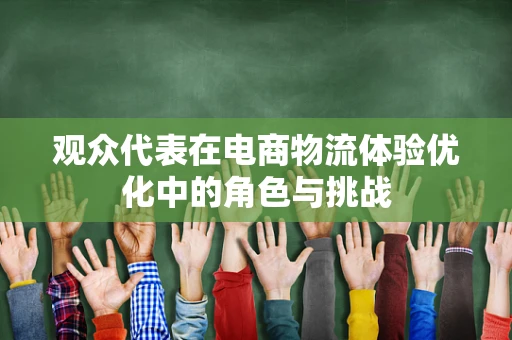 观众代表在电商物流体验优化中的角色与挑战