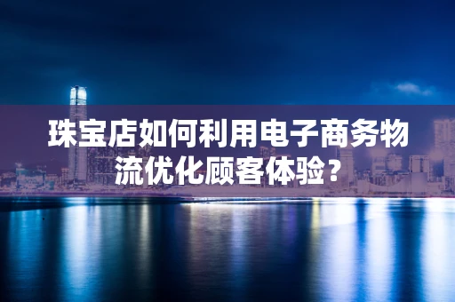 珠宝店如何利用电子商务物流优化顾客体验？