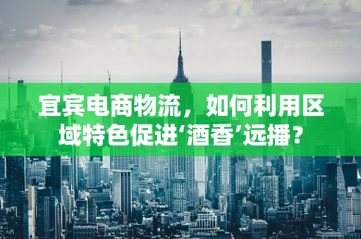 宜宾电商物流，如何利用区域特色促进‘酒香’远播？
