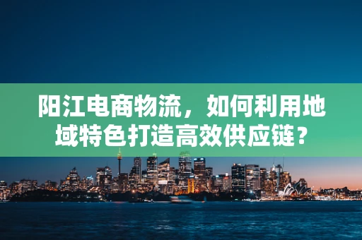 阳江电商物流，如何利用地域特色打造高效供应链？