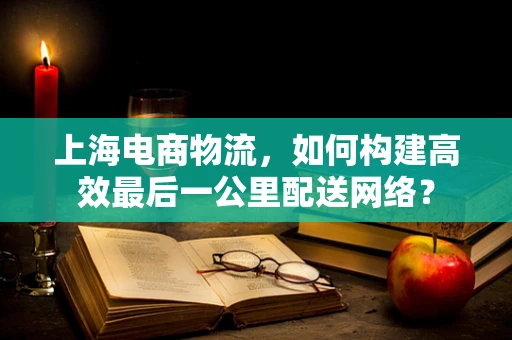 上海电商物流，如何构建高效最后一公里配送网络？