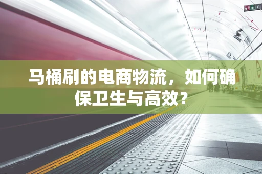 马桶刷的电商物流，如何确保卫生与高效？