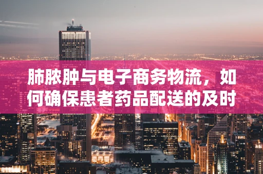肺脓肿与电子商务物流，如何确保患者药品配送的及时与安全？