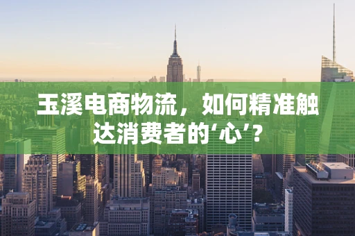 玉溪电商物流，如何精准触达消费者的‘心’？