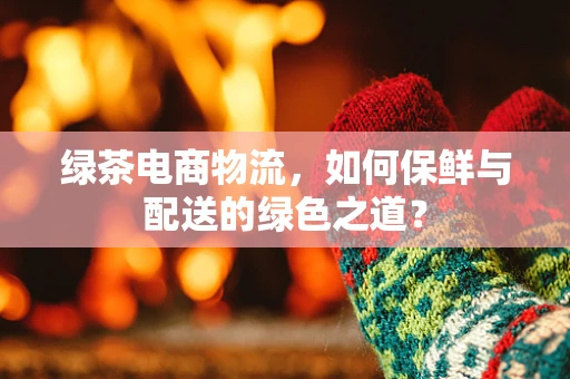 绿茶电商物流，如何保鲜与配送的绿色之道？
