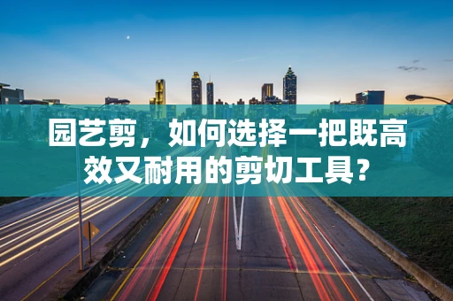 园艺剪，如何选择一把既高效又耐用的剪切工具？