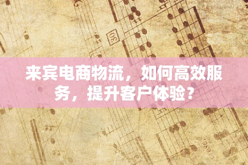 来宾电商物流，如何高效服务，提升客户体验？