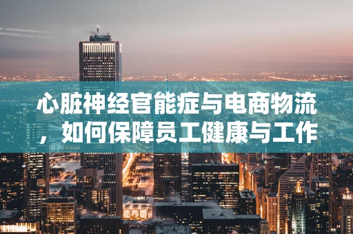 心脏神经官能症与电商物流，如何保障员工健康与工作效率？