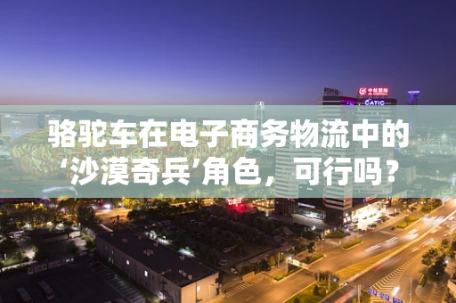骆驼车在电子商务物流中的‘沙漠奇兵’角色，可行吗？
