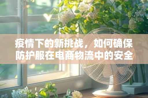 疫情下的新挑战，如何确保防护服在电商物流中的安全与高效？