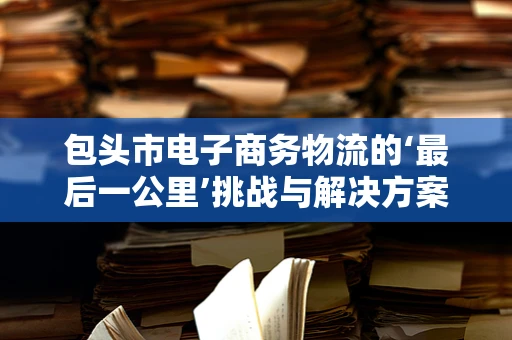 包头市电子商务物流的‘最后一公里’挑战与解决方案