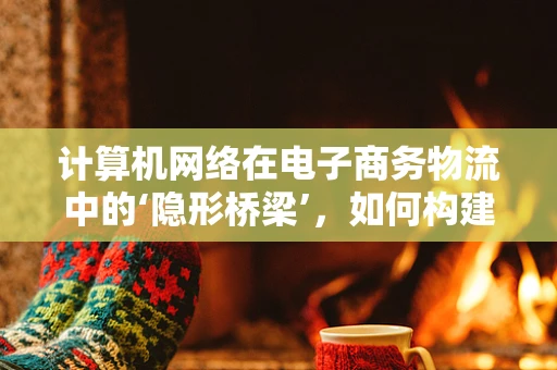 计算机网络在电子商务物流中的‘隐形桥梁’，如何构建高效、安全的传输通道？