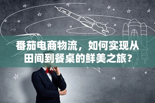 番茄电商物流，如何实现从田间到餐桌的鲜美之旅？