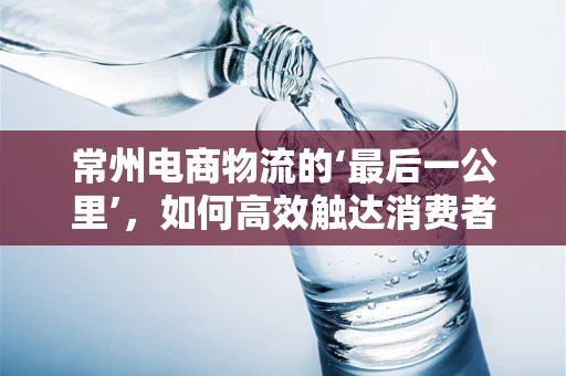 常州电商物流的‘最后一公里’，如何高效触达消费者？