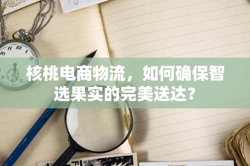 核桃电商物流，如何确保智选果实的完美送达？