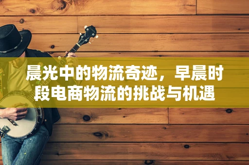 晨光中的物流奇迹，早晨时段电商物流的挑战与机遇